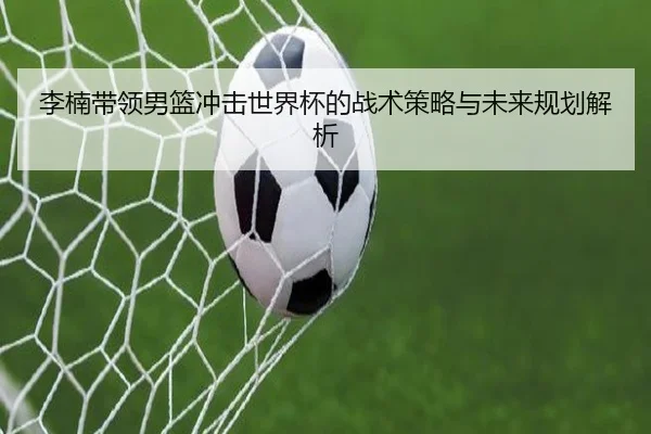 李楠带领男篮冲击世界杯的战术策略与未来规划解析