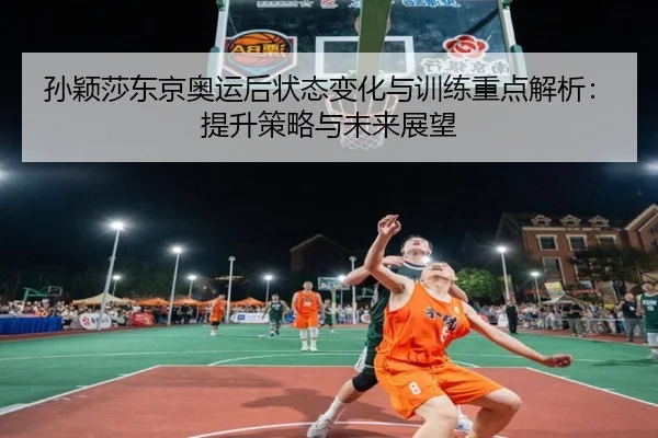 孙颖莎东京奥运后状态变化与训练重点解析：提升策略与未来展望