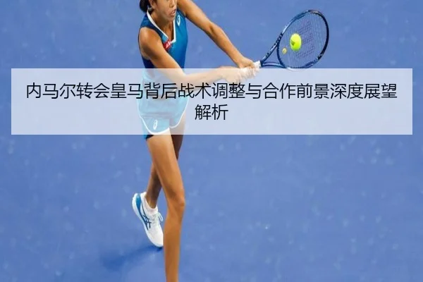 内马尔转会皇马背后战术调整与合作前景深度展望解析