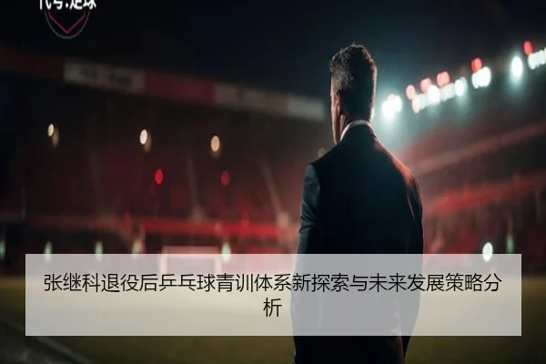 张继科退役后乒乓球青训体系新探索与未来发展策略分析