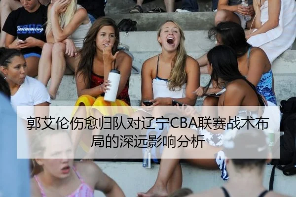 郭艾伦伤愈归队对辽宁CBA联赛战术布局的深远影响分析